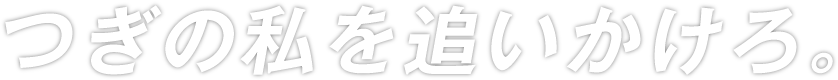 つぎの私を追いかけろ。
